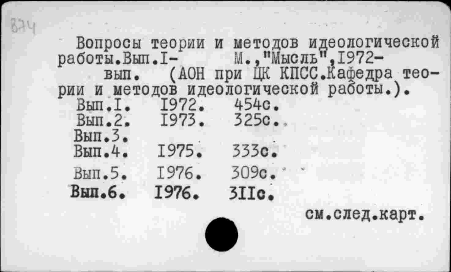 ﻿Вопросы теории и методов идеологической работы.Вып.1-	М. »’’Мысль’’.1972-
вып. (АОН при ЦК КПСС.Кафедра теории и методов идеологической работы.).
Вып.1.	1972.	454с.
Вып.2.	1973.	325с.,
Вып.З.
Вып.4.	1975.	333с.
Вып.5.	1976.	309с.*	*
Вып.6.	1976.	311с.
_	см.след.карт.